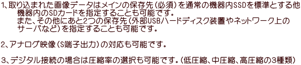 １、取り込まれた画像データはメインの保存先（必須）を通常の機器内SSDを標準とする他 　　機器内のSDカードを指定することも可能です。 　　また、その他にあと２つの保存先（外部USBハードディスク装置やネットワーク上の 　　サーバなど）を指定することも可能です。  ２、アナログ映像（S端子出力）の対応も可能です。  ３、デジタル接続の場合は圧縮率の選択も可能です。（低圧縮、中圧縮、高圧縮の３種類）