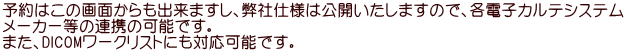 予約はこの画面からも出来ますし、弊社仕様は公開いたしますので、各電子カルテシステム メーカー等の連携の可能です。 また、DICOMワークリストにも対応可能です。